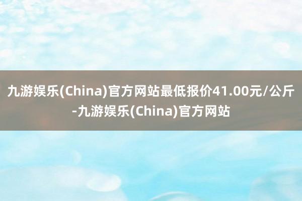 九游娱乐(China)官方网站最低报价41.00元/公斤-九游娱乐(China)官方网站