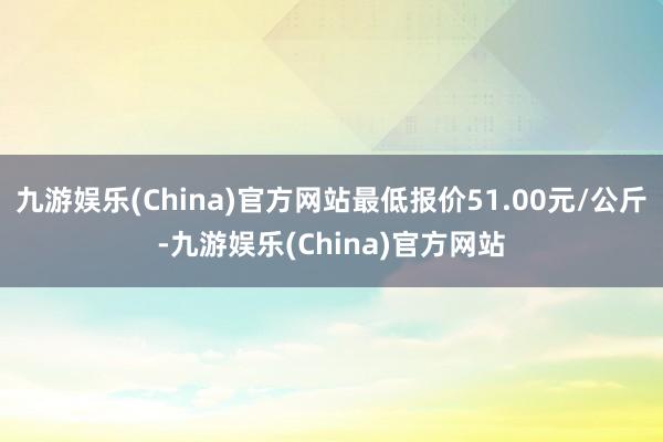 九游娱乐(China)官方网站最低报价51.00元/公斤-九游娱乐(China)官方网站