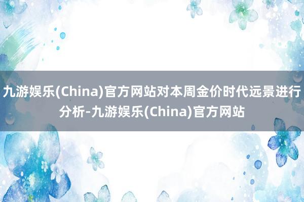 九游娱乐(China)官方网站对本周金价时代远景进行分析-九游娱乐(China)官方网站