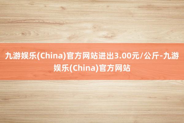 九游娱乐(China)官方网站进出3.00元/公斤-九游娱乐(China)官方网站