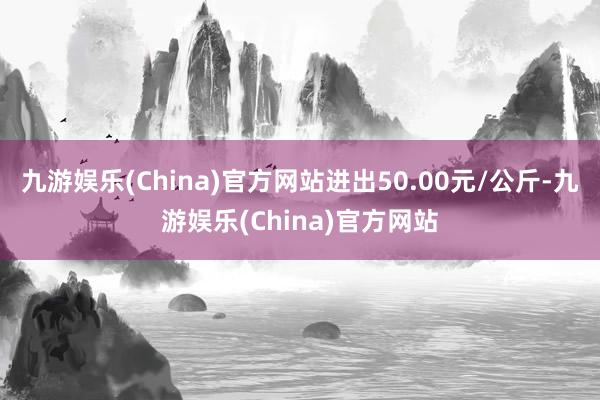 九游娱乐(China)官方网站进出50.00元/公斤-九游娱乐(China)官方网站