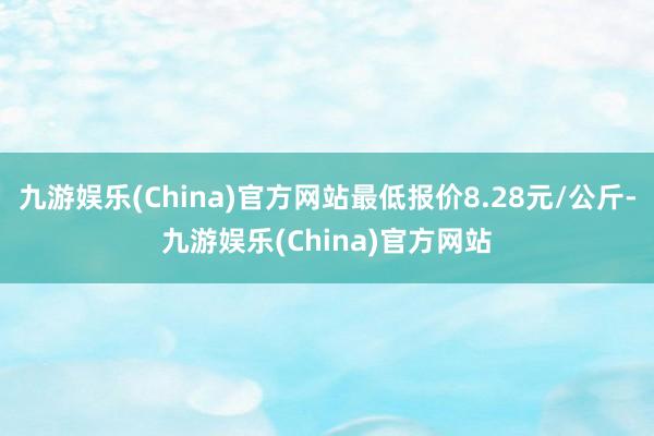 九游娱乐(China)官方网站最低报价8.28元/公斤-九游娱乐(China)官方网站