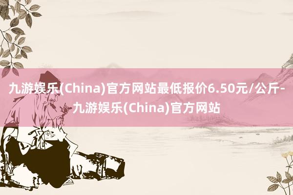 九游娱乐(China)官方网站最低报价6.50元/公斤-九游娱乐(China)官方网站