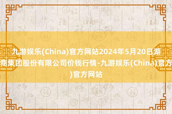 九游娱乐(China)官方网站2024年5月20日湖北黄商集团股份有限公司价钱行情-九游娱乐(China)官方网站