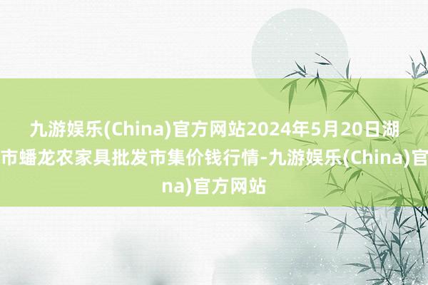 九游娱乐(China)官方网站2024年5月20日湖北鄂州市蟠龙农家具批发市集价钱行情-九游娱乐(China)官方网站