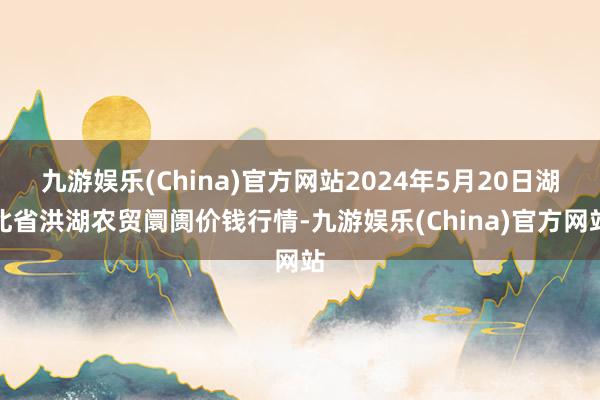 九游娱乐(China)官方网站2024年5月20日湖北省洪湖农贸阛阓价钱行情-九游娱乐(China)官方网站