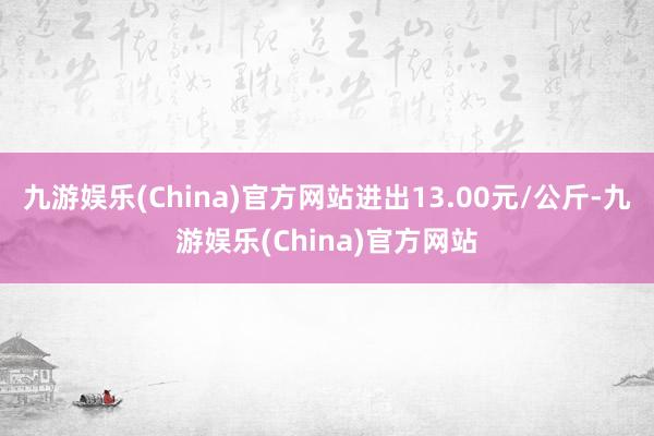 九游娱乐(China)官方网站进出13.00元/公斤-九游娱乐(China)官方网站