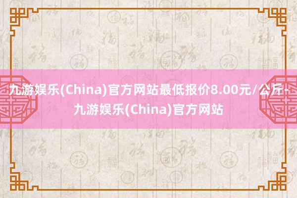 九游娱乐(China)官方网站最低报价8.00元/公斤-九游娱乐(China)官方网站