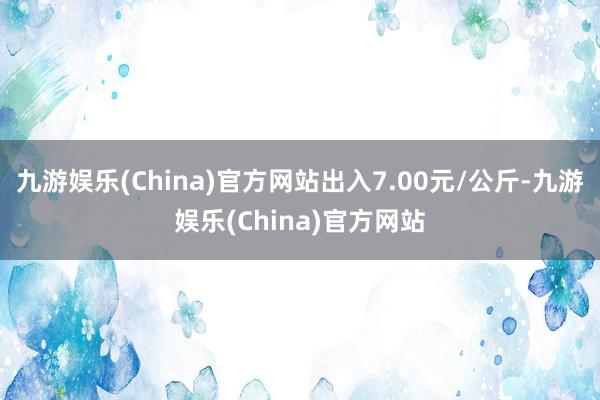 九游娱乐(China)官方网站出入7.00元/公斤-九游娱乐(China)官方网站