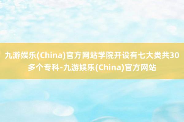 九游娱乐(China)官方网站学院开设有七大类共30多个专科-九游娱乐(China)官方网站