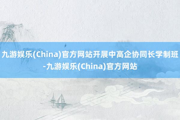 九游娱乐(China)官方网站开展中高企协同长学制班-九游娱乐(China)官方网站