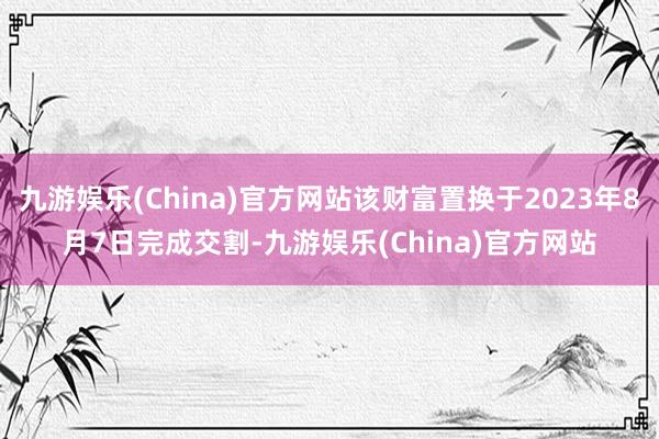 九游娱乐(China)官方网站该财富置换于2023年8月7日完成交割-九游娱乐(China)官方网站