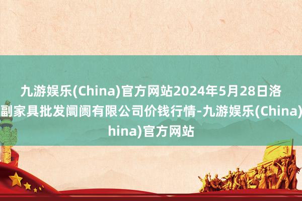 九游娱乐(China)官方网站2024年5月28日洛阳宏进农副家具批发阛阓有限公司价钱行情-九游娱乐(China)官方网站