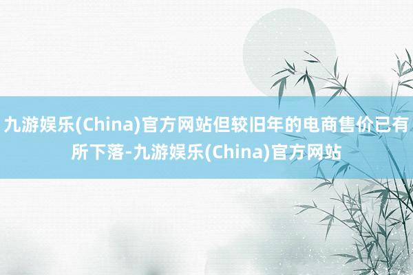 九游娱乐(China)官方网站但较旧年的电商售价已有所下落-九游娱乐(China)官方网站