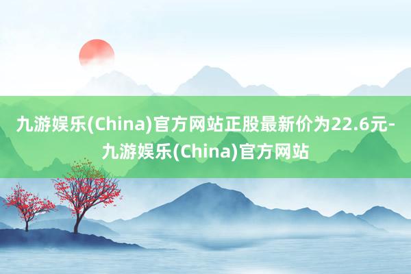 九游娱乐(China)官方网站正股最新价为22.6元-九游娱乐(China)官方网站