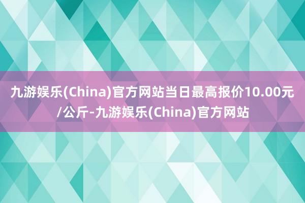 九游娱乐(China)官方网站当日最高报价10.00元/公斤-九游娱乐(China)官方网站