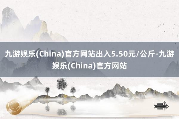 九游娱乐(China)官方网站出入5.50元/公斤-九游娱乐(China)官方网站