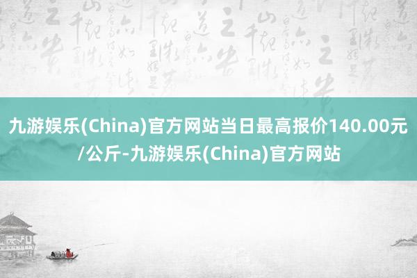 九游娱乐(China)官方网站当日最高报价140.00元/公斤-九游娱乐(China)官方网站