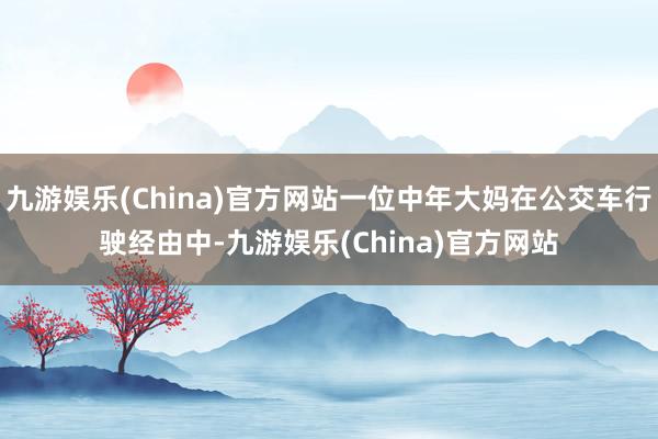 九游娱乐(China)官方网站一位中年大妈在公交车行驶经由中-九游娱乐(China)官方网站