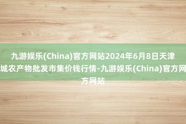 九游娱乐(China)官方网站2024年6月8日天津碧城农产物批发市集价钱行情-九游娱乐(China)官方网站