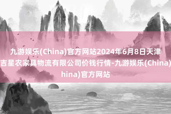 九游娱乐(China)官方网站2024年6月8日天津韩家墅海吉星农家具物流有限公司价钱行情-九游娱乐(China)官方网站