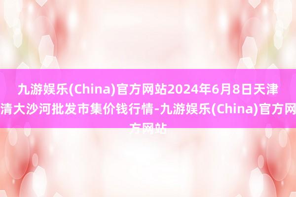 九游娱乐(China)官方网站2024年6月8日天津武清大沙河批发市集价钱行情-九游娱乐(China)官方网站