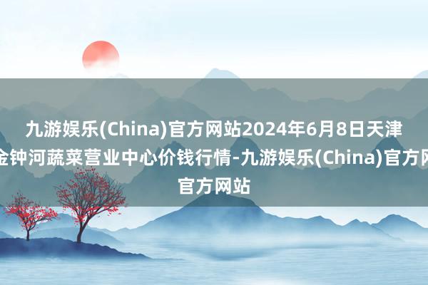 九游娱乐(China)官方网站2024年6月8日天津市金钟河蔬菜营业中心价钱行情-九游娱乐(China)官方网站