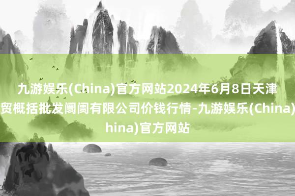 九游娱乐(China)官方网站2024年6月8日天津市红旗农贸概括批发阛阓有限公司价钱行情-九游娱乐(China)官方网站