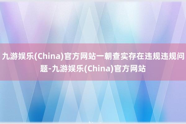 九游娱乐(China)官方网站一朝查实存在违规违规问题-九游娱乐(China)官方网站