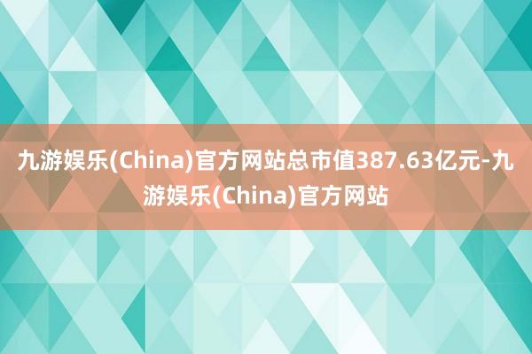 九游娱乐(China)官方网站总市值387.63亿元-九游娱乐(China)官方网站