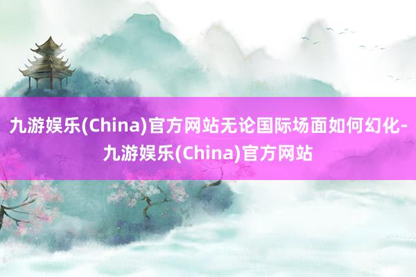 九游娱乐(China)官方网站无论国际场面如何幻化-九游娱乐(China)官方网站