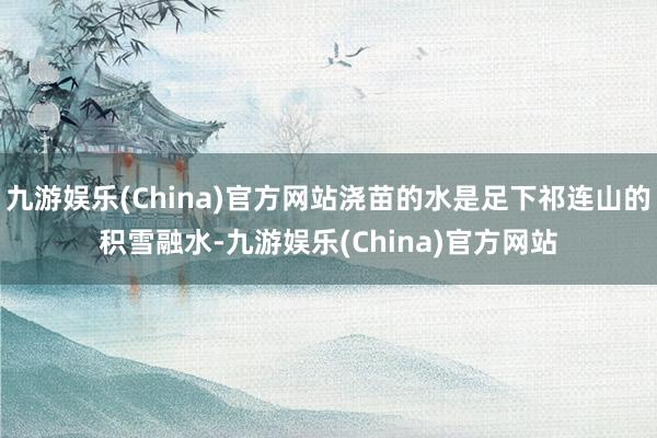 九游娱乐(China)官方网站浇苗的水是足下祁连山的积雪融水-九游娱乐(China)官方网站