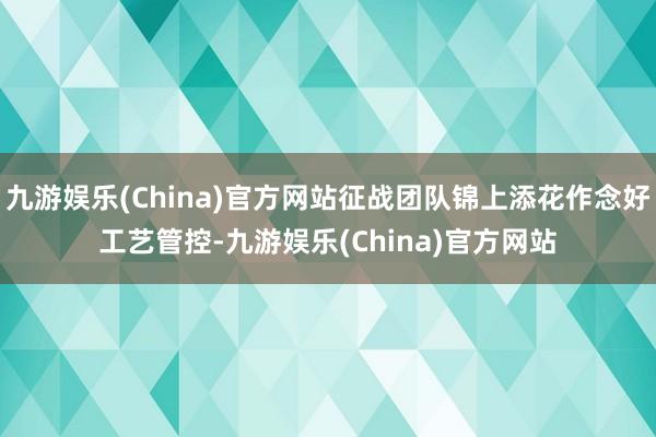 九游娱乐(China)官方网站征战团队锦上添花作念好工艺管控-九游娱乐(China)官方网站