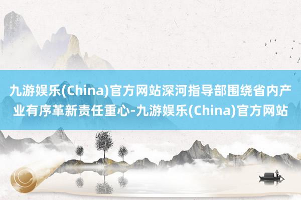 九游娱乐(China)官方网站深河指导部围绕省内产业有序革新责任重心-九游娱乐(China)官方网站