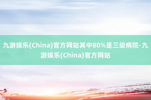 九游娱乐(China)官方网站其中80%是三级病院-九游娱乐(China)官方网站