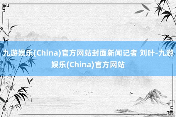 九游娱乐(China)官方网站封面新闻记者 刘叶-九游娱乐(China)官方网站