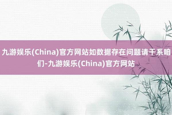 九游娱乐(China)官方网站如数据存在问题请干系咱们-九游娱乐(China)官方网站