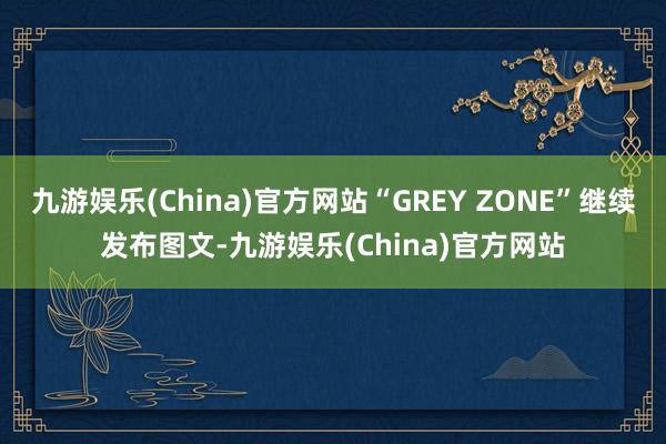 九游娱乐(China)官方网站“GREY ZONE”继续发布图文-九游娱乐(China)官方网站