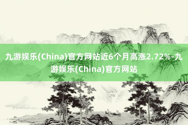 九游娱乐(China)官方网站近6个月高涨2.72%-九游娱乐(China)官方网站