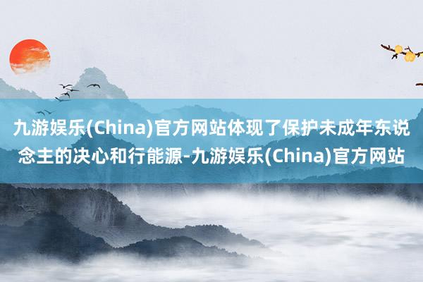 九游娱乐(China)官方网站体现了保护未成年东说念主的决心和行能源-九游娱乐(China)官方网站