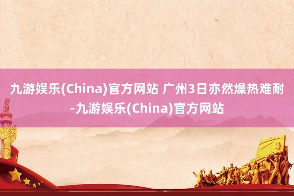 九游娱乐(China)官方网站 　　广州3日亦然燥热难耐-九游娱乐(China)官方网站