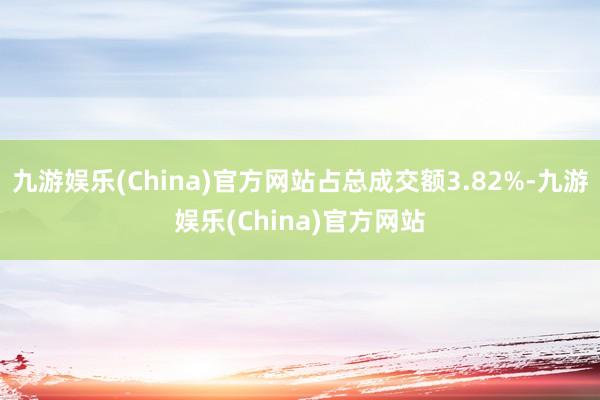 九游娱乐(China)官方网站占总成交额3.82%-九游娱乐(China)官方网站