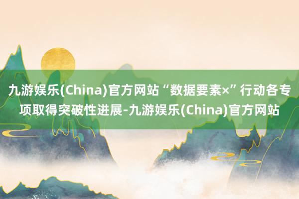 九游娱乐(China)官方网站“数据要素×”行动各专项取得突破性进展-九游娱乐(China)官方网站