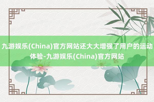 九游娱乐(China)官方网站还大大增强了用户的运动体验-九游娱乐(China)官方网站