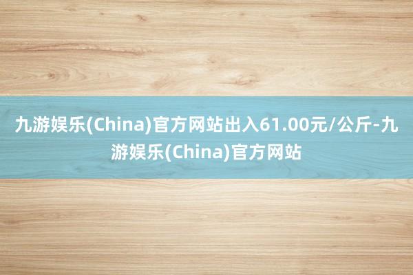 九游娱乐(China)官方网站出入61.00元/公斤-九游娱乐(China)官方网站