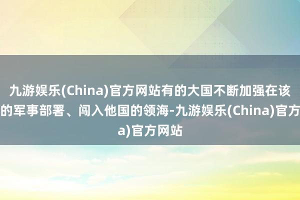 九游娱乐(China)官方网站有的大国不断加强在该地区的军事部署、闯入他国的领海-九游娱乐(China)官方网站