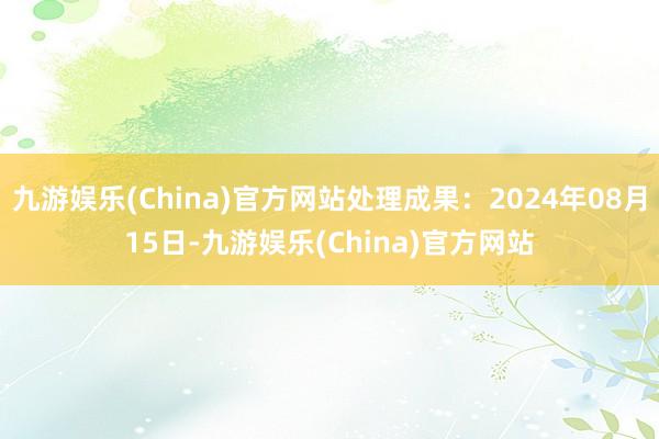 九游娱乐(China)官方网站处理成果：2024年08月15日-九游娱乐(China)官方网站