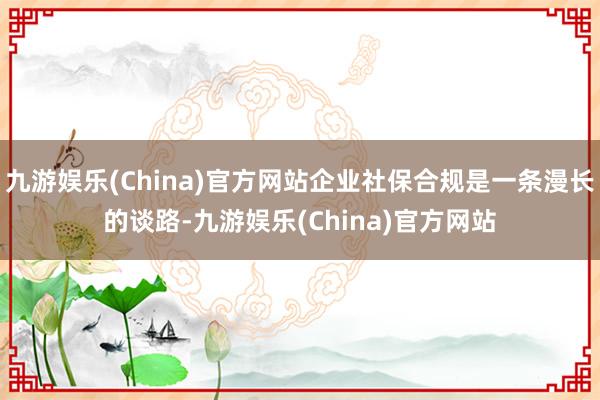 九游娱乐(China)官方网站企业社保合规是一条漫长的谈路-九游娱乐(China)官方网站