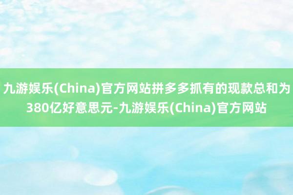 九游娱乐(China)官方网站拼多多抓有的现款总和为380亿好意思元-九游娱乐(China)官方网站