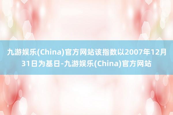 九游娱乐(China)官方网站该指数以2007年12月31日为基日-九游娱乐(China)官方网站